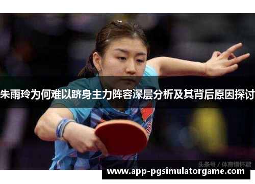 朱雨玲为何难以跻身主力阵容深层分析及其背后原因探讨