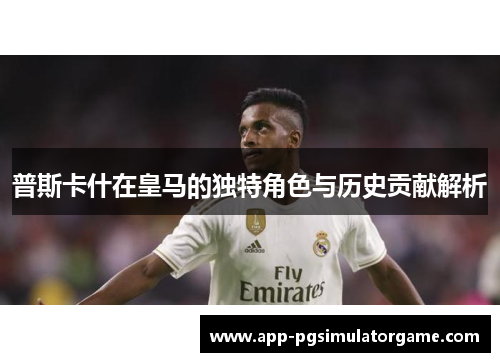 普斯卡什在皇马的独特角色与历史贡献解析
