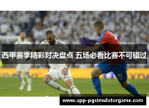 西甲赛季精彩对决盘点 五场必看比赛不可错过
